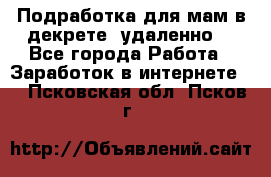 Подработка для мам в декрете (удаленно) - Все города Работа » Заработок в интернете   . Псковская обл.,Псков г.